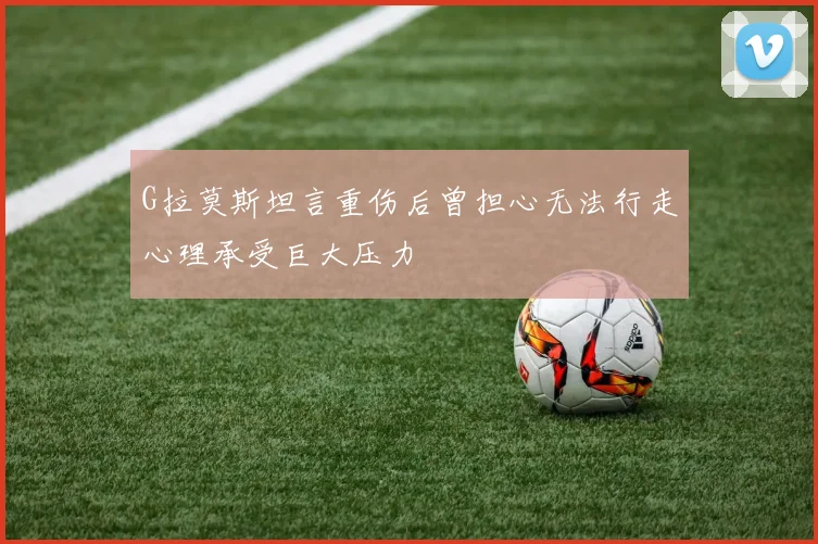 G拉莫斯坦言重伤后曾担心无法行走心理承受巨大压力