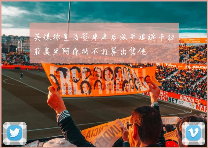 英媒称皇马签库库后放弃追逐卡拉菲奥里阿森纳不打算出售他