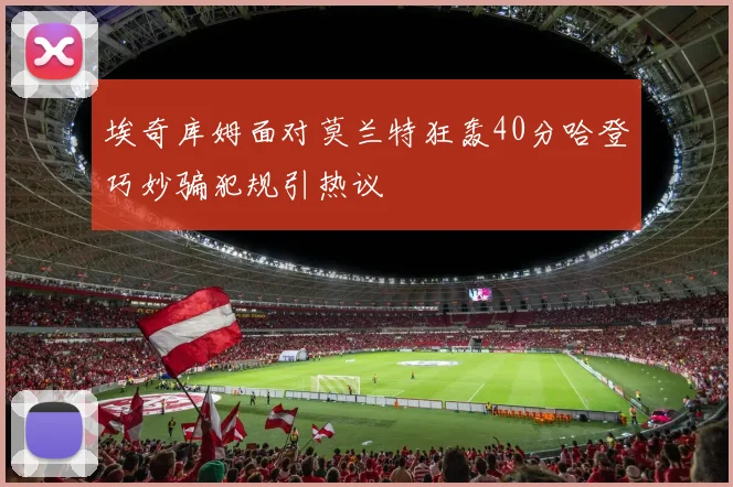 埃奇库姆面对莫兰特狂轰40分哈登巧妙骗犯规引热议