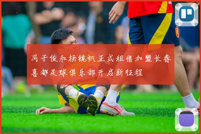 冯子俊和杨镜帆正式租借加盟长春喜都足球俱乐部开启新征程