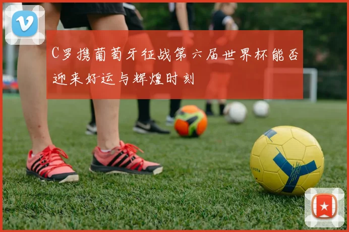 C罗携葡萄牙征战第六届世界杯能否迎来好运与辉煌时刻
