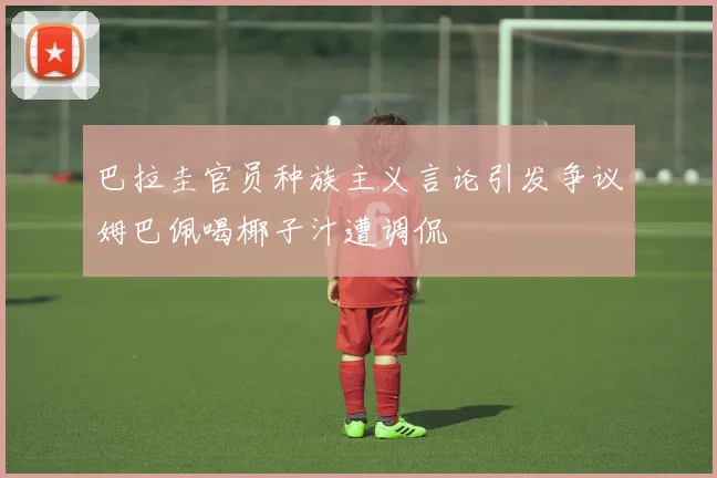 巴拉圭官员种族主义言论引发争议姆巴佩喝椰子汁遭调侃