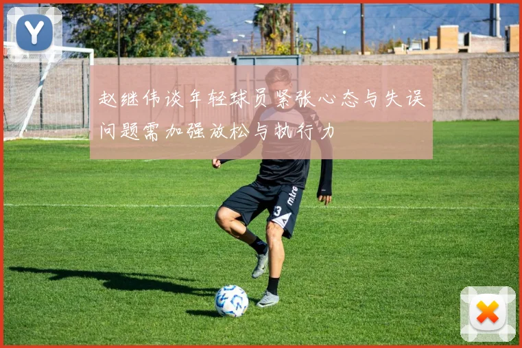 赵继伟谈年轻球员紧张心态与失误问题需加强放松与执行力