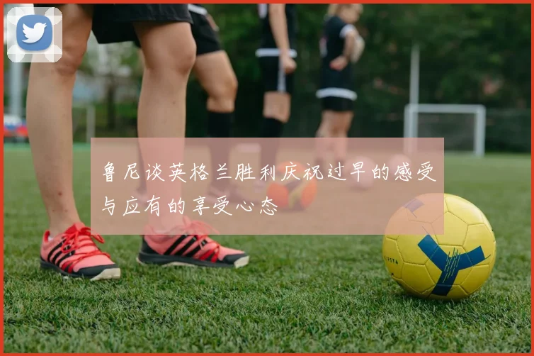 鲁尼谈英格兰胜利庆祝过早的感受与应有的享受心态