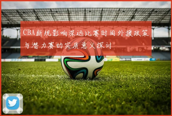 CBA新规影响深远比赛时间外援政策与潜力赛的实质意义探讨