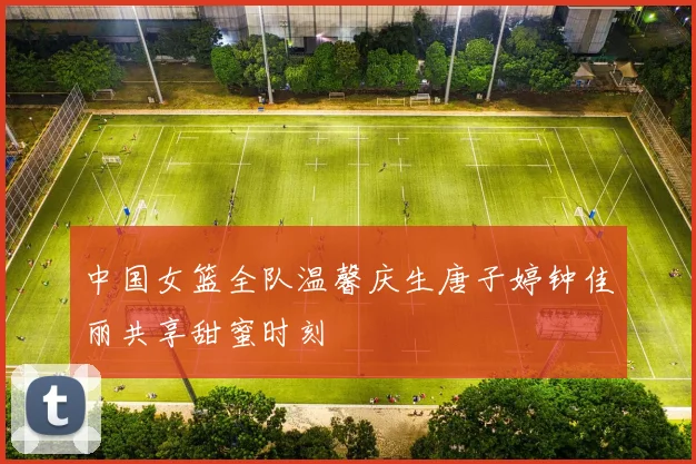 中国女篮全队温馨庆生唐子婷钟佳丽共享甜蜜时刻