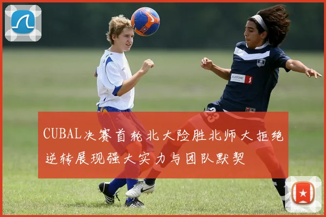 CUBAL决赛首轮北大险胜北师大拒绝逆转展现强大实力与团队默契