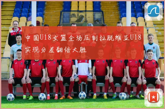 中国U18女篮全场压制拉脱维亚U18实现分差翻倍大胜