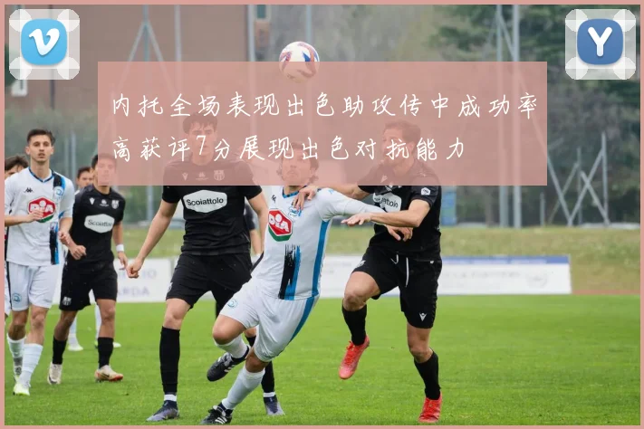内托全场表现出色助攻传中成功率高获评7分展现出色对抗能力