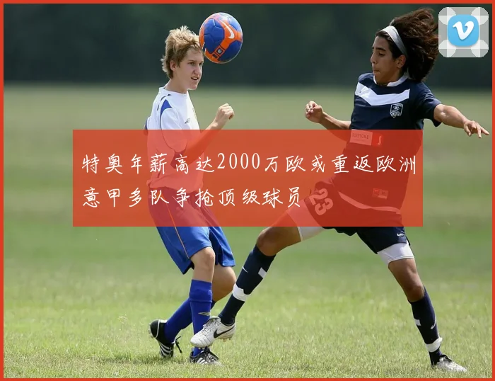 特奥年薪高达2000万欧或重返欧洲意甲多队争抢顶级球员