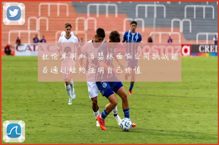 杜伦库明加马瑟林面临合同挑战能否通过短约证明自己价值