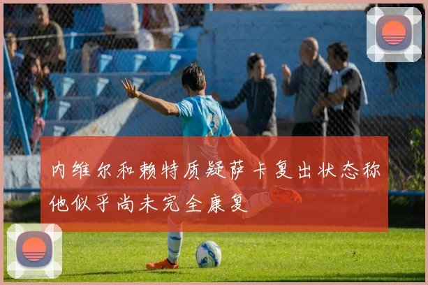 内维尔和赖特质疑萨卡复出状态称他似乎尚未完全康复